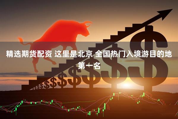 精选期货配资 这里是北京 全国热门入境游目的地第一名