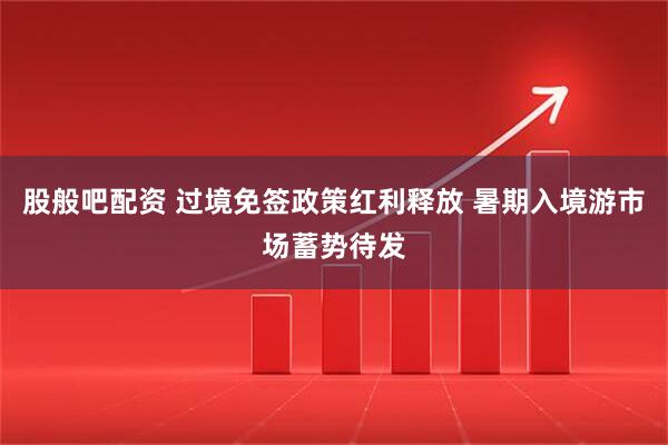 股般吧配资 过境免签政策红利释放 暑期入境游市场蓄势待发