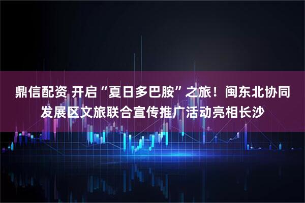 鼎信配资 开启“夏日多巴胺”之旅！闽东北协同发展区文旅联合宣传推广活动亮相长沙