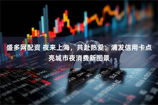 盛多网配资 夜来上海，共赴热爱：浦发信用卡点亮城市夜消费新图景