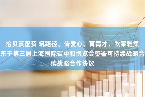 拾贝赢配资 筑路径、传爱心、育青才，欧莱雅集团与京东于第三届上海国际碳中和博览会签署可持续战略合作协议