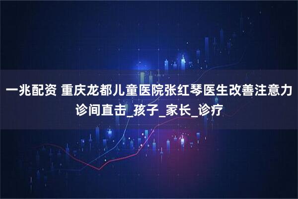 一兆配资 重庆龙都儿童医院张红琴医生改善注意力诊间直击_孩子_家长_诊疗