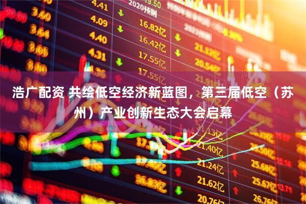 浩广配资 共绘低空经济新蓝图，第三届低空（苏州）产业创新生态大会启幕