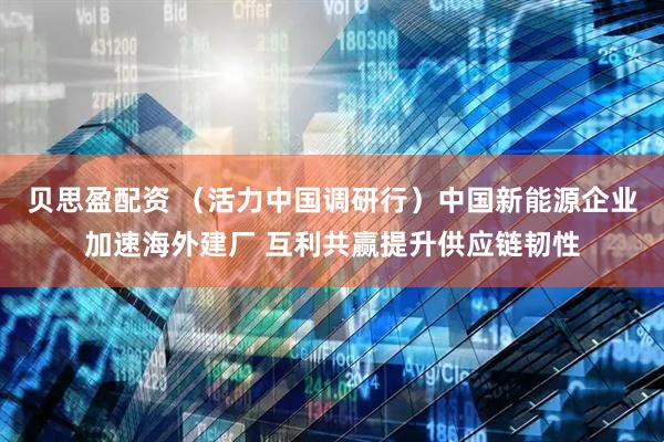 贝思盈配资 （活力中国调研行）中国新能源企业加速海外建厂 互利共赢提升供应链韧性
