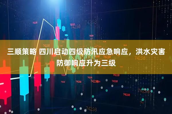 三顺策略 四川启动四级防汛应急响应，洪水灾害防御响应升为三级