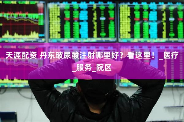 天涯配资 丹东玻尿酸注射哪里好？看这里！_医疗_服务_院区