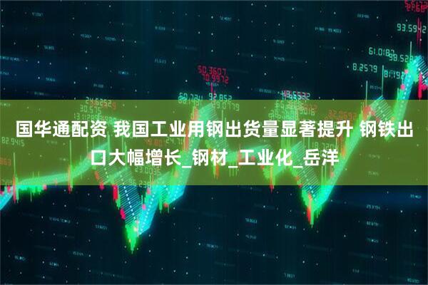 国华通配资 我国工业用钢出货量显著提升 钢铁出口大幅增长_钢材_工业化_岳洋
