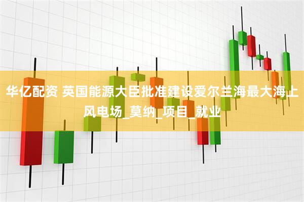 华亿配资 英国能源大臣批准建设爱尔兰海最大海上风电场_莫纳_项目_就业