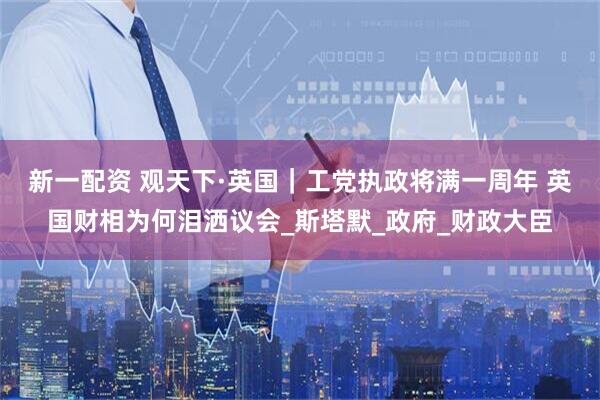新一配资 观天下·英国｜工党执政将满一周年 英国财相为何泪洒议会_斯塔默_政府_财政大臣