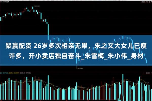 聚赢配资 26岁多次相亲无果，朱之文大女儿已瘦许多，开小卖店独自奋斗_朱雪梅_朱小伟_身材