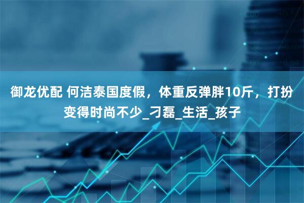 御龙优配 何洁泰国度假，体重反弹胖10斤，打扮变得时尚不少_刁磊_生活_孩子
