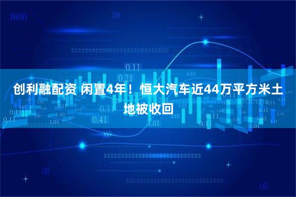 创利融配资 闲置4年！恒大汽车近44万平方米土地被收回