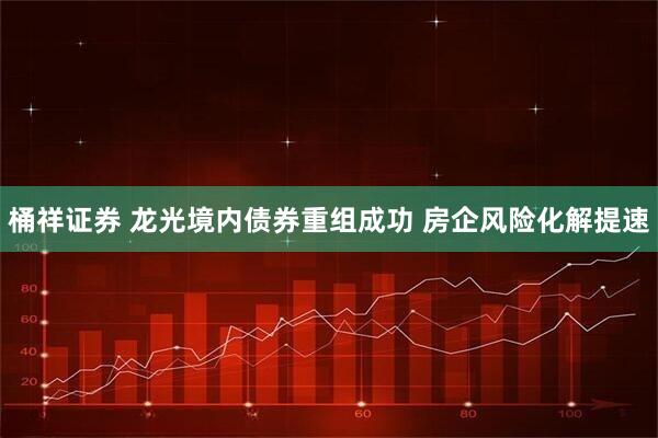 桶祥证券 龙光境内债券重组成功 房企风险化解提速