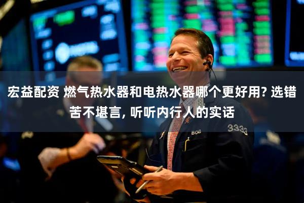 宏益配资 燃气热水器和电热水器哪个更好用? 选错苦不堪言, 听听内行人的实话