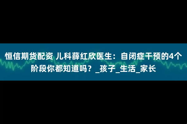 恒信期货配资 儿科薛红欣医生：自闭症干预的4个阶段你都知道吗？_孩子_生活_家长