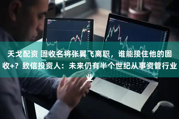 天戈配资 固收名将张翼飞离职，谁能接住他的固收+？致信投资人：未来仍有半个世纪从事资管行业