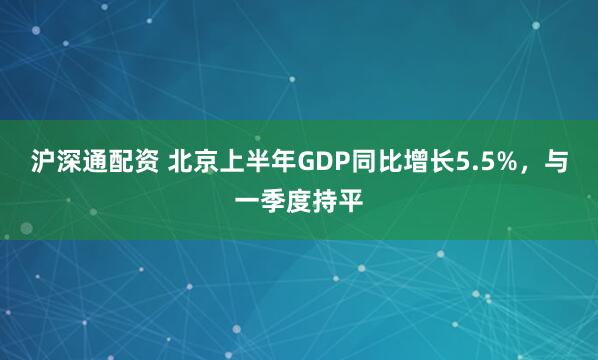 沪深通配资 北京上半年GDP同比增长5.5%，与一季度持平
