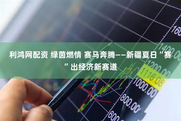 利鸿网配资 绿茵燃情 赛马奔腾——新疆夏日“赛”出经济新赛道
