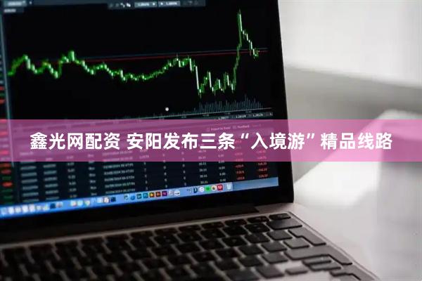 鑫光网配资 安阳发布三条“入境游”精品线路
