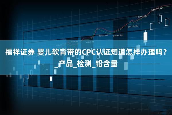 福祥证券 婴儿软背带的CPC认证知道怎样办理吗？_产品_检测_铅含量