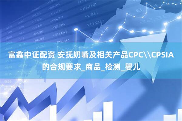 富鑫中证配资 安抚奶嘴及相关产品CPC\CPSIA的合规要求_商品_检测_婴儿