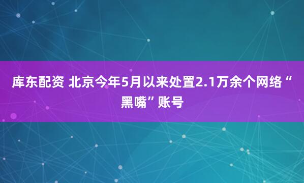 库东配资 北京今年5月以来处置2.1万余个网络“黑嘴”账号