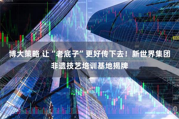 博大策略 让“老底子”更好传下去！新世界集团非遗技艺培训基地揭牌