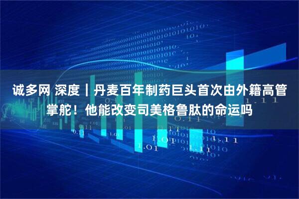 诚多网 深度｜丹麦百年制药巨头首次由外籍高管掌舵！他能改变司美格鲁肽的命运吗