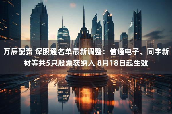 万辰配资 深股通名单最新调整：信通电子、同宇新材等共5只股票获纳入 8月18日起生效