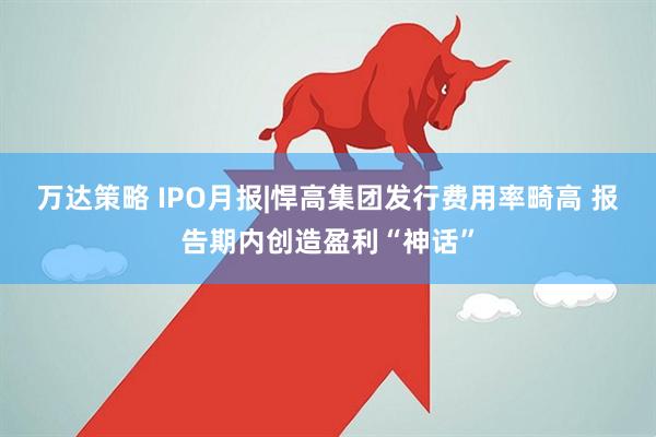 万达策略 IPO月报|悍高集团发行费用率畸高 报告期内创造盈利“神话”