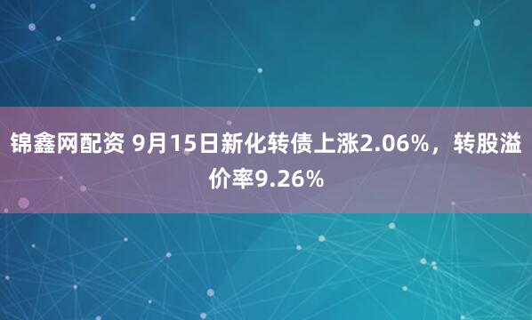 锦鑫网配资 9月15日新化转债上涨2.06%，转股溢价率9.26%