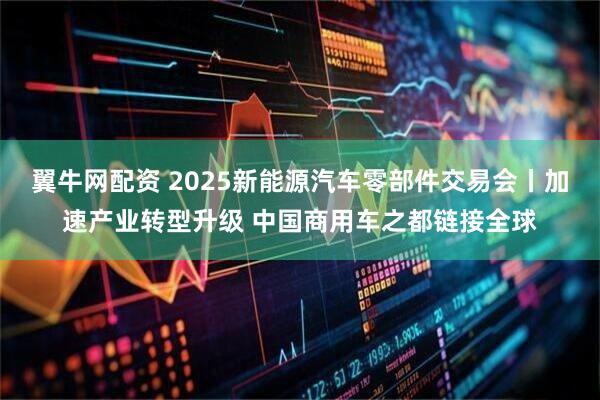 翼牛网配资 2025新能源汽车零部件交易会丨加速产业转型升级 中国商用车之都链接全球