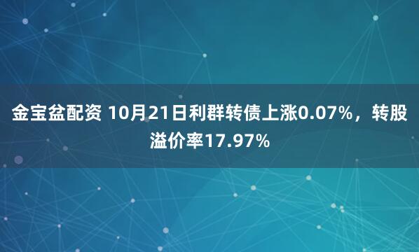 金宝盆配资 10月21日利群转债上涨0.07%，转股溢价率17.97%