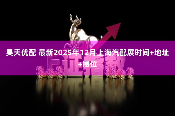 昊天优配 最新2025年12月上海汽配展时间+地址+展位