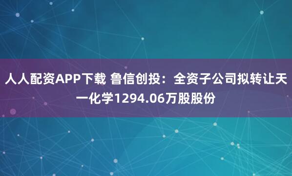 人人配资APP下载 鲁信创投：全资子公司拟转让天一化学1294.06万股股份