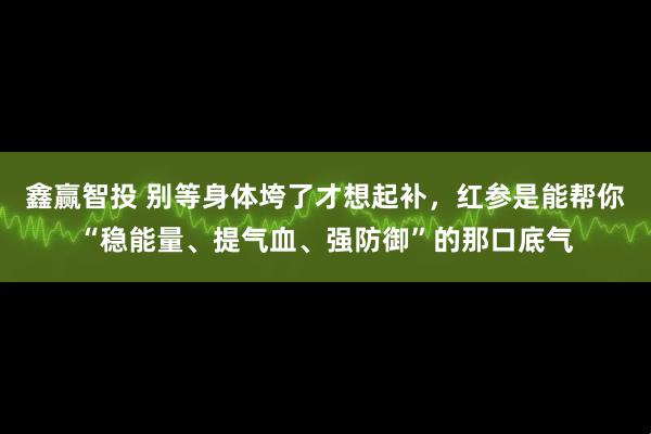 鑫赢智投 别等身体垮了才想起补，红参是能帮你“稳能量、提气血、强防御”的那口底气