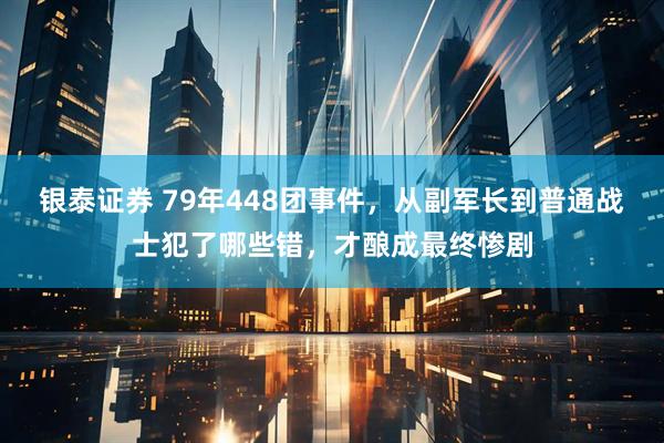 银泰证券 79年448团事件，从副军长到普通战士犯了哪些错，才酿成最终惨剧