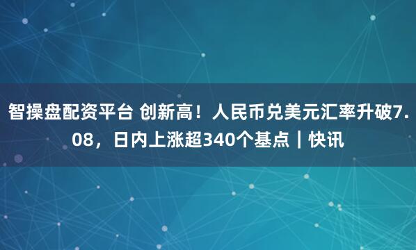 智操盘配资平台 创新高！人民币兑美元汇率升破7.08，日内上涨超340个基点｜快讯