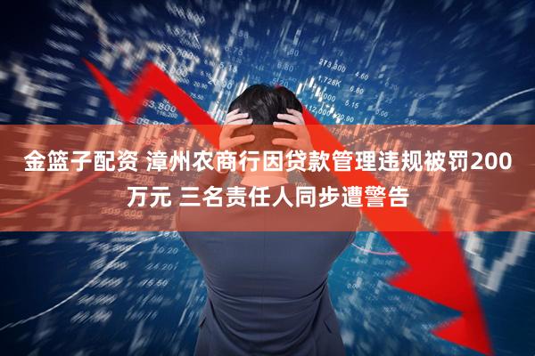 金篮子配资 漳州农商行因贷款管理违规被罚200万元 三名责任人同步遭警告