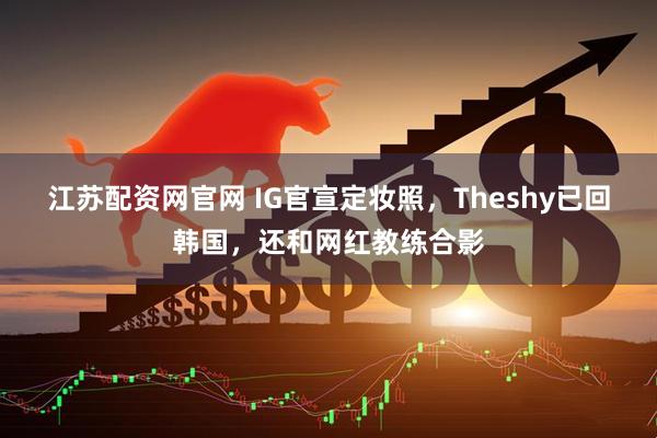 江苏配资网官网 IG官宣定妆照，Theshy已回韩国，还和网红教练合影