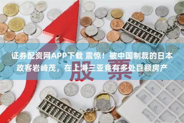 证券配资网APP下载 震惊！被中国制裁的日本政客岩崎茂，在上海三亚竟有多处巨额房产