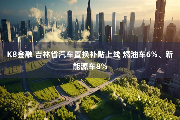 K8金融 吉林省汽车置换补贴上线 燃油车6%、新能源车8%