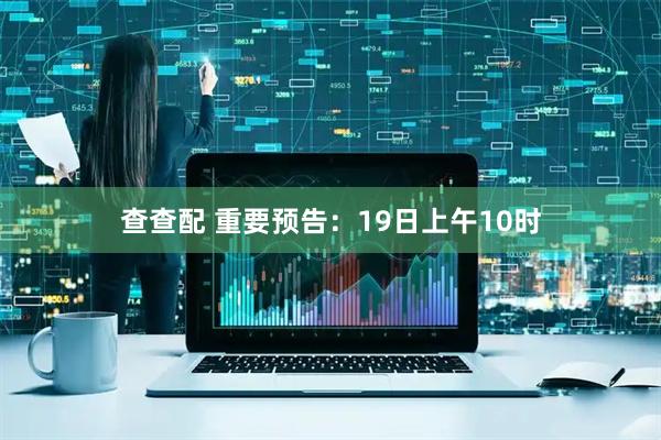 查查配 重要预告：19日上午10时