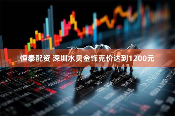 恒泰配资 深圳水贝金饰克价达到1200元