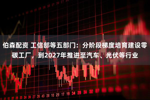 伯森配资 工信部等五部门：分阶段梯度培育建设零碳工厂，到2027年推进至汽车、光伏等行业