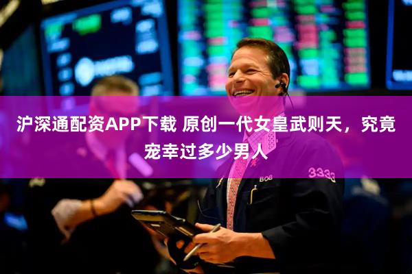 沪深通配资APP下载 原创一代女皇武则天，究竟宠幸过多少男人