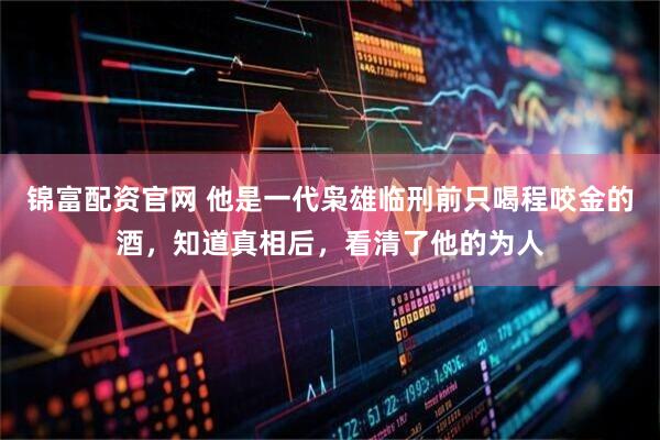 锦富配资官网 他是一代枭雄临刑前只喝程咬金的酒，知道真相后，看清了他的为人