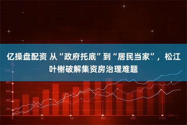 亿操盘配资 从“政府托底”到“居民当家”，松江叶榭破解集资房治理难题