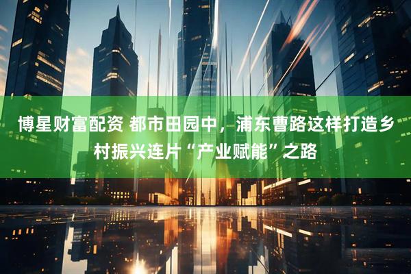 博星财富配资 都市田园中，浦东曹路这样打造乡村振兴连片“产业赋能”之路