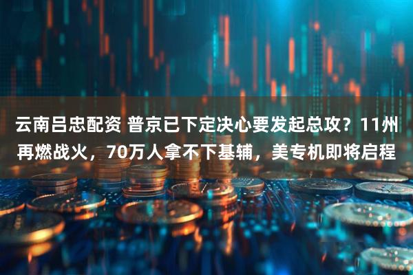 云南吕忠配资 普京已下定决心要发起总攻？11州再燃战火，70万人拿不下基辅，美专机即将启程